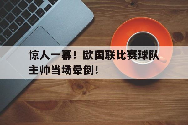 包含惊人一幕！欧国联比赛球队主帅当场晕倒！的词条