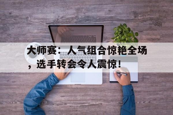 大师赛：人气组合惊艳全场，选手转会令人震惊！